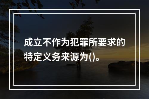 成立不作为犯罪所要求的特定义务来源为()。