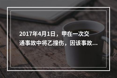 2017年4月1日，甲在一次交通事故中将乙撞伤，因该事故乙对