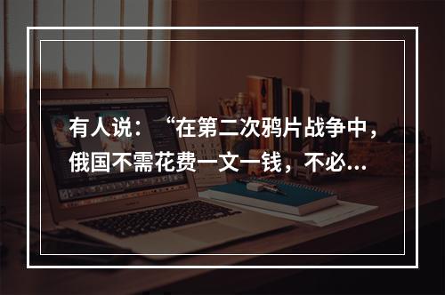 有人说：“在第二次鸦片战争中，俄国不需花费一文一钱，不必动用