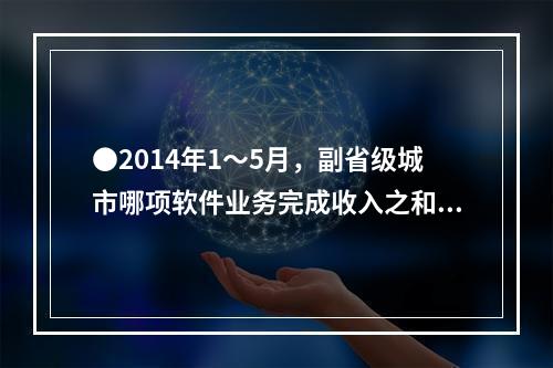 ●2014年1～5月，副省级城市哪项软件业务完成收入之和低于