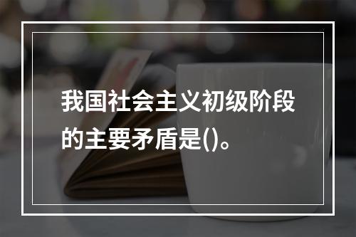 我国社会主义初级阶段的主要矛盾是()。