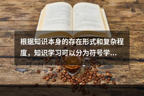 根据知识本身的存在形式和复杂程度，知识学习可以分为符号学习、