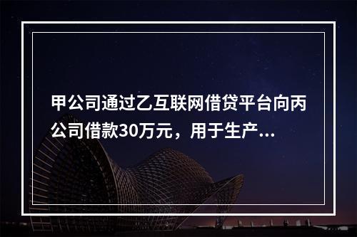 甲公司通过乙互联网借贷平台向丙公司借款30万元，用于生产经营