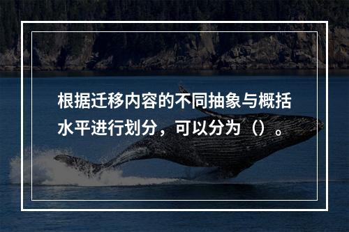 根据迁移内容的不同抽象与概括水平进行划分，可以分为（）。