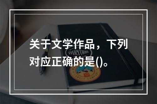 关于文学作品，下列对应正确的是()。