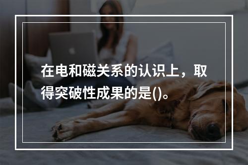 在电和磁关系的认识上，取得突破性成果的是()。