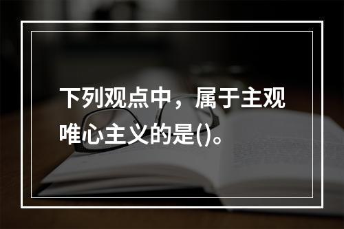 下列观点中，属于主观唯心主义的是()。