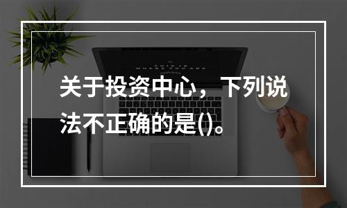 关于投资中心，下列说法不正确的是()。