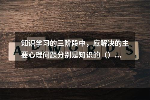 知识学习的三阶段中，应解决的主要心理问题分别是知识的（）、保