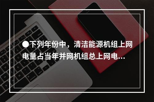 ●下列年份中，清洁能源机组上网电量占当年并网机组总上网电量比