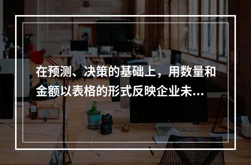 在预测、决策的基础上，用数量和金额以表格的形式反映企业未来一