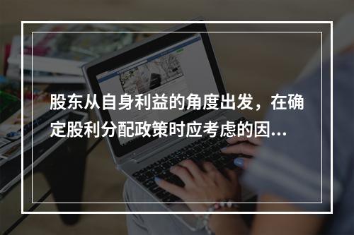 股东从自身利益的角度出发，在确定股利分配政策时应考虑的因素有