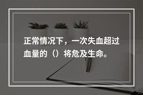 正常情况下，一次失血超过血量的（）将危及生命。