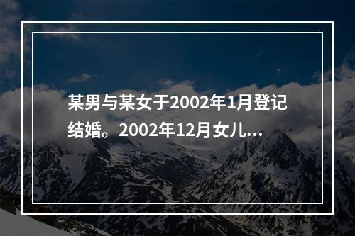 某男与某女于2002年1月登记结婚。2002年12月女儿出世