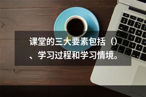 课堂的三大要素包括（）、学习过程和学习情境。