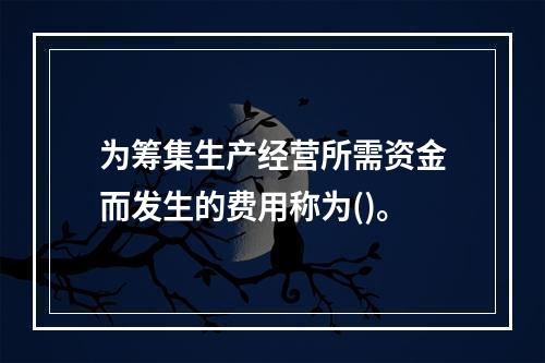 为筹集生产经营所需资金而发生的费用称为()。