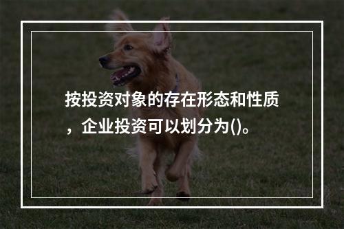 按投资对象的存在形态和性质，企业投资可以划分为()。