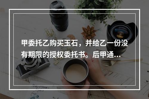 甲委托乙购买玉石，并给乙一份没有期限的授权委托书。后甲通知乙