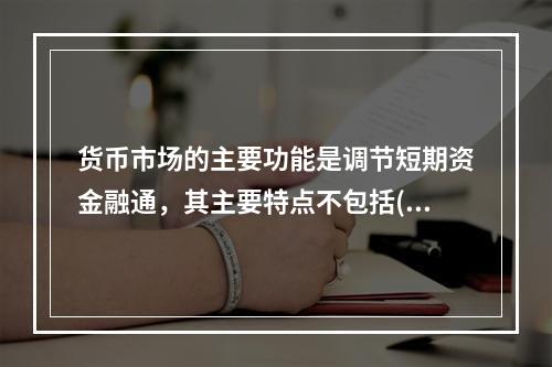 货币市场的主要功能是调节短期资金融通，其主要特点不包括()。