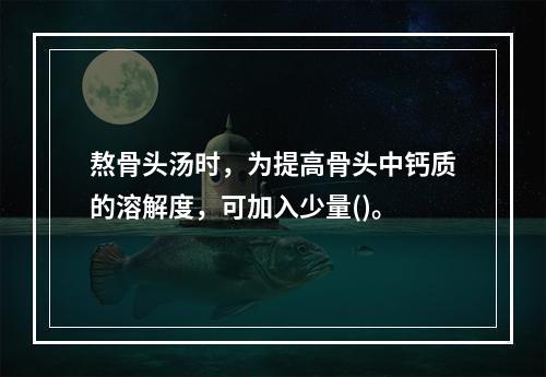 熬骨头汤时，为提高骨头中钙质的溶解度，可加入少量()。