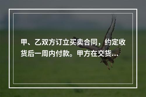 甲、乙双方订立买卖合同，约定收货后一周内付款。甲方在交货前发