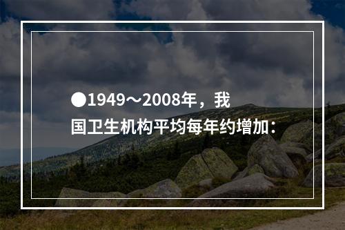 ●1949～2008年，我国卫生机构平均每年约增加：