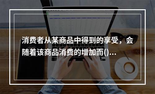 消费者从某商品中得到的享受，会随着该商品消费的增加而()。