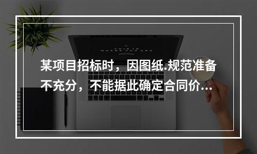 某项目招标时，因图纸.规范准备不充分，不能据此确定合同价格，