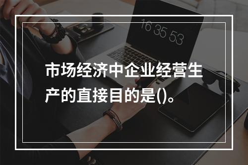 市场经济中企业经营生产的直接目的是()。