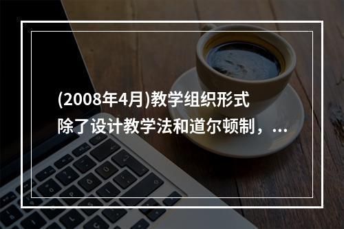 (2008年4月)教学组织形式除了设计教学法和道尔顿制，还有