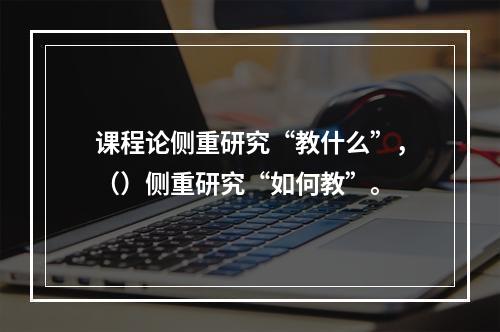 课程论侧重研究“教什么”，（）侧重研究“如何教”。