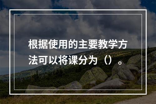 根据使用的主要教学方法可以将课分为（）。