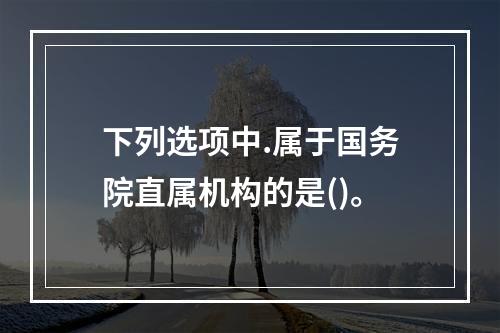 下列选项中.属于国务院直属机构的是()。