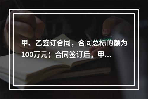 甲、乙签订合同，合同总标的额为100万元；合同签订后，甲依照