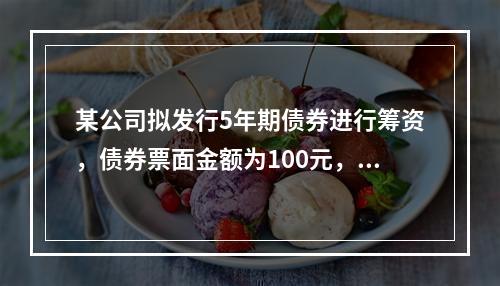 某公司拟发行5年期债券进行筹资，债券票面金额为100元，票面