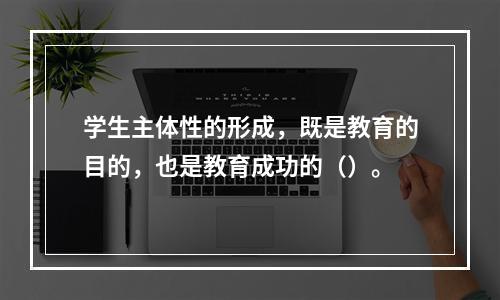 学生主体性的形成，既是教育的目的，也是教育成功的（）。