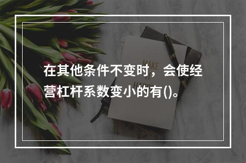 在其他条件不变时，会使经营杠杆系数变小的有()。