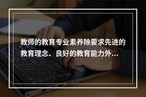 教师的教育专业素养除要求先进的教育理念、良好的教育能力外，还