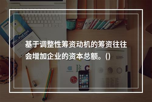 基于调整性筹资动机的筹资往往会增加企业的资本总额。()