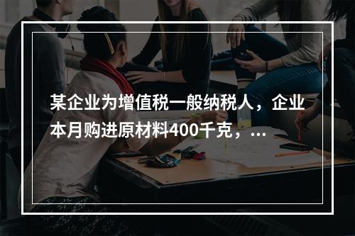 某企业为增值税一般纳税人，企业本月购进原材料400千克，货款