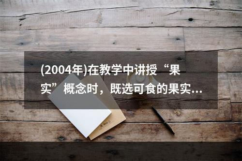 (2004年)在教学中讲授“果实”概念时，既选可食的果实，又