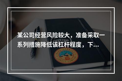 某公司经营风险较大，准备采取一系列措施降低该杠杆程度，下列措