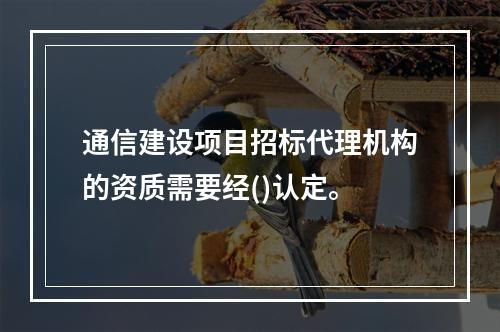 通信建设项目招标代理机构的资质需要经()认定。