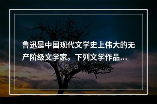 鲁迅是中国现代文学史上伟大的无产阶级文学家。下列文学作品，同