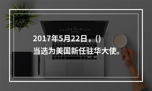 2017年5月22日，()当选为美国新任驻华大使。