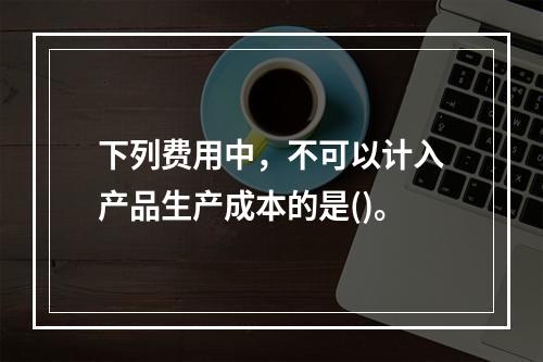 下列费用中，不可以计入产品生产成本的是()。