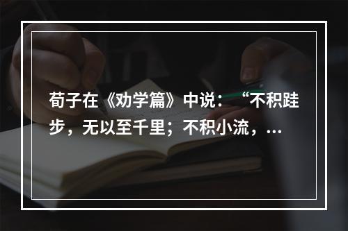 荀子在《劝学篇》中说：“不积跬步，无以至千里；不积小流，无以