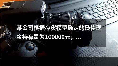 某公司根据存货模型确定的最佳现金持有量为100000元，有价