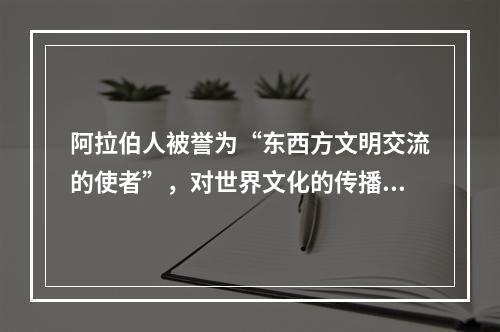 阿拉伯人被誉为“东西方文明交流的使者”，对世界文化的传播与交