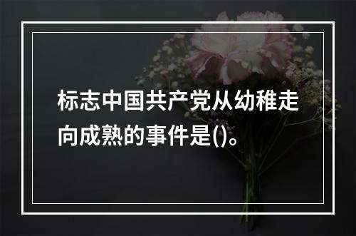 标志中国共产党从幼稚走向成熟的事件是()。